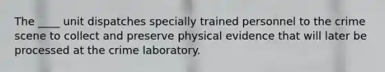 The ____ unit dispatches specially trained personnel to the crime scene to collect and preserve physical evidence that will later be processed at the crime laboratory.