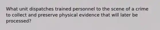 What unit dispatches trained personnel to the scene of a crime to collect and preserve physical evidence that will later be processed?