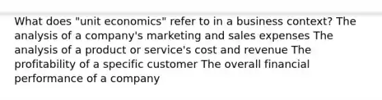 What does "unit economics" refer to in a business context? The analysis of a company's marketing and sales expenses The analysis of a product or service's cost and revenue The profitability of a specific customer The overall financial performance of a company