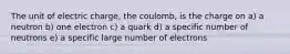 The unit of electric charge, the coulomb, is the charge on a) a neutron b) one electron c) a quark d) a specific number of neutrons e) a specific large number of electrons