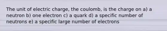 The unit of electric charge, the coulomb, is the charge on a) a neutron b) one electron c) a quark d) a specific number of neutrons e) a specific large number of electrons