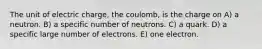 The unit of electric charge, the coulomb, is the charge on A) a neutron. B) a specific number of neutrons. C) a quark. D) a specific large number of electrons. E) one electron.