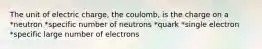 The unit of electric charge, the coulomb, is the charge on a *neutron *specific number of neutrons *quark *single electron *specific large number of electrons