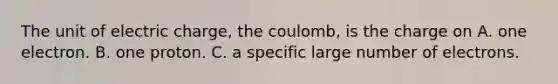 The unit of electric charge, the coulomb, is the charge on A. one electron. B. one proton. C. a specific large number of electrons.