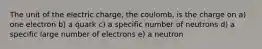 The unit of the electric charge, the coulomb, is the charge on a) one electron b) a quark c) a specific number of neutrons d) a specific large number of electrons e) a neutron