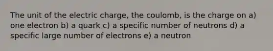 The unit of the electric charge, the coulomb, is the charge on a) one electron b) a quark c) a specific number of neutrons d) a specific large number of electrons e) a neutron