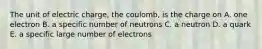 The unit of electric charge, the coulomb, is the charge on A. one electron B. a specific number of neutrons C. a neutron D. a quark E. a specific large number of electrons