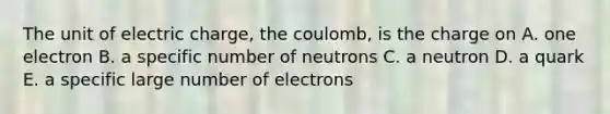 The unit of electric charge, the coulomb, is the charge on A. one electron B. a specific number of neutrons C. a neutron D. a quark E. a specific large number of electrons