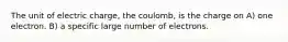 The unit of electric charge, the coulomb, is the charge on A) one electron. B) a specific large number of electrons.