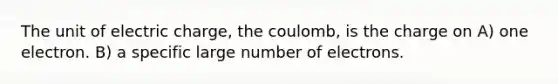 The unit of electric charge, the coulomb, is the charge on A) one electron. B) a specific large number of electrons.