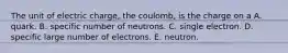 The unit of electric charge, the coulomb, is the charge on a A. quark. B. specific number of neutrons. C. single electron. D. specific large number of electrons. E. neutron.