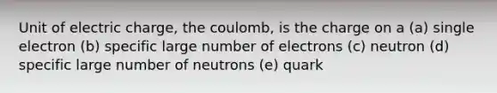 Unit of electric charge, the coulomb, is the charge on a (a) single electron (b) specific large number of electrons (c) neutron (d) specific large number of neutrons (e) quark