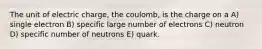 The unit of electric charge, the coulomb, is the charge on a A) single electron B) specific large number of electrons C) neutron D) specific number of neutrons E) quark.