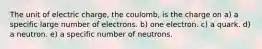 The unit of electric charge, the coulomb, is the charge on a) a specific large number of electrons. b) one electron. c) a quark. d) a neutron. e) a specific number of neutrons.