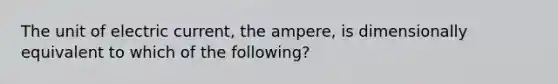 The unit of electric current, the ampere, is dimensionally equivalent to which of the following?