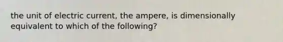 the unit of electric current, the ampere, is dimensionally equivalent to which of the following?