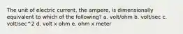 The unit of electric current, the ampere, is dimensionally equivalent to which of the following? a. volt/ohm b. volt/sec c. volt/sec^2 d. volt x ohm e. ohm x meter