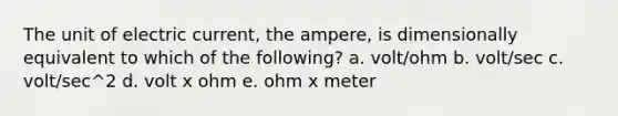 The unit of electric current, the ampere, is dimensionally equivalent to which of the following? a. volt/ohm b. volt/sec c. volt/sec^2 d. volt x ohm e. ohm x meter