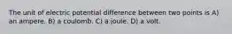 The unit of electric potential difference between two points is A) an ampere. B) a coulomb. C) a joule. D) a volt.