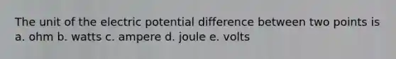 The unit of the electric potential difference between two points is a. ohm b. watts c. ampere d. joule e. volts