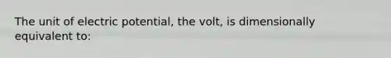 The unit of electric potential, the volt, is dimensionally equivalent to: