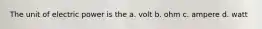 The unit of electric power is the a. volt b. ohm c. ampere d. watt