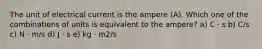 The unit of electrical current is the ampere (A). Which one of the combinations of units is equivalent to the ampere? a) C ⋅ s b) C/s c) N ⋅ m/s d) J ⋅ s e) kg ⋅ m2/s