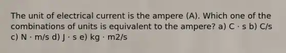 The unit of electrical current is the ampere (A). Which one of the combinations of units is equivalent to the ampere? a) C ⋅ s b) C/s c) N ⋅ m/s d) J ⋅ s e) kg ⋅ m2/s