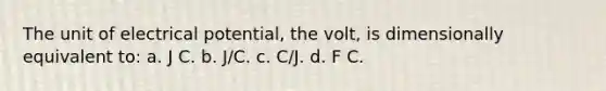 The unit of electrical potential, the volt, is dimensionally equivalent to: a. J C. b. J/C. c. C/J. d. F C.