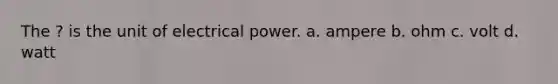 The ? is the unit of electrical power. a. ampere b. ohm c. volt d. watt