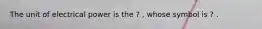 The unit of electrical power is the ? , whose symbol is ? .