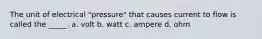 The unit of electrical "pressure" that causes current to flow is called the _____. a. volt b. watt c. ampere d. ohm