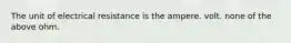 The unit of electrical resistance is the ampere. volt. none of the above ohm.