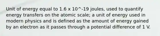 Unit of energy equal to 1.6 x 10^-19 joules, used to quantify energy transfers on the atomic scale; a unit of energy used in modern physics and is defined as the amount of energy gained by an electron as it passes through a potential difference of 1 V.