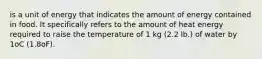 is a unit of energy that indicates the amount of energy contained in food. It specifically refers to the amount of heat energy required to raise the temperature of 1 kg (2.2 lb.) of water by 1oC (1.8oF).