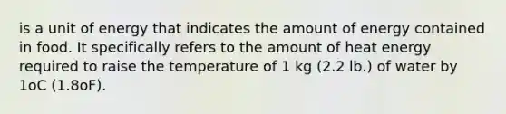 is a unit of energy that indicates the amount of energy contained in food. It specifically refers to the amount of heat energy required to raise the temperature of 1 kg (2.2 lb.) of water by 1oC (1.8oF).