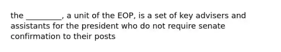 the _________, a unit of the EOP, is a set of key advisers and assistants for the president who do not require senate confirmation to their posts