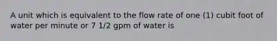 A unit which is equivalent to the flow rate of one (1) cubit foot of water per minute or 7 1/2 gpm of water is