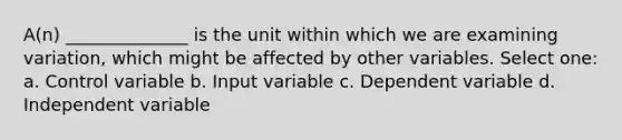 A(n) ______________ is the unit within which we are examining variation, which might be affected by other variables. Select one: a. Control variable b. Input variable c. Dependent variable d. Independent variable