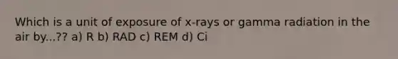 Which is a unit of exposure of x-rays or gamma radiation in the air by...?? a) R b) RAD c) REM d) Ci