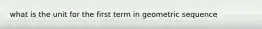 what is the unit for the first term in geometric sequence