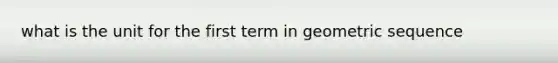 what is the unit for the first term in geometric sequence