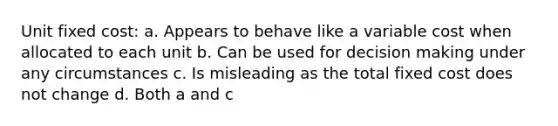 Unit fixed cost: a. Appears to behave like a variable cost when allocated to each unit b. Can be used for decision making under any circumstances c. Is misleading as the total fixed cost does not change d. Both a and c