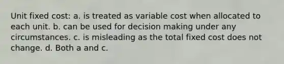 Unit fixed cost: a. is treated as variable cost when allocated to each unit. b. can be used for <a href='https://www.questionai.com/knowledge/kuI1pP196d-decision-making' class='anchor-knowledge'>decision making</a> under any circumstances. c. is misleading as the total fixed cost does not change. d. Both a and c.