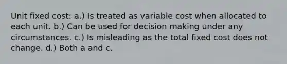 Unit fixed cost: a.) Is treated as variable cost when allocated to each unit. b.) Can be used for decision making under any circumstances. c.) Is misleading as the total fixed cost does not change. d.) Both a and c.