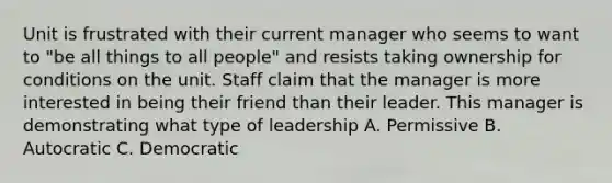 Unit is frustrated with their current manager who seems to want to "be all things to all people" and resists taking ownership for conditions on the unit. Staff claim that the manager is more interested in being their friend than their leader. This manager is demonstrating what type of leadership A. Permissive B. Autocratic C. Democratic