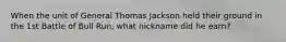 When the unit of General Thomas Jackson held their ground in the 1st Battle of Bull Run, what nickname did he earn?
