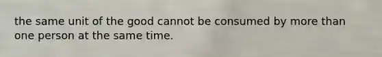 the same unit of the good cannot be consumed by more than one person at the same time.