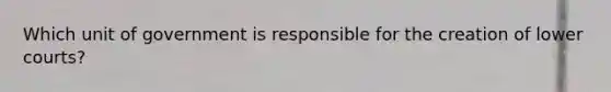 Which unit of government is responsible for the creation of lower courts?