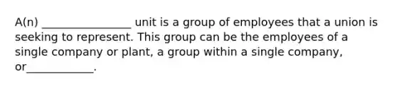 ​A(n) ________________ unit is a group of employees that a union is seeking to represent. This group can be the employees of a single company or​ plant, a group within a single​ company, or____________.